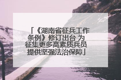 《湖南省征兵工作条例》修订出台 为征集更多高素质兵员提供坚强法治保障